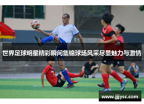 世界足球明星精彩瞬间集锦球场风采尽显魅力与激情